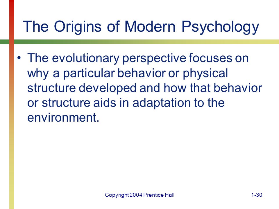 Copyright 2004 Prentice Hall1-30 The Origins of Modern Psychology The evolutionary perspective focuses on why a particular behavior or physical structure developed and how that behavior or structure aids in adaptation to the environment.