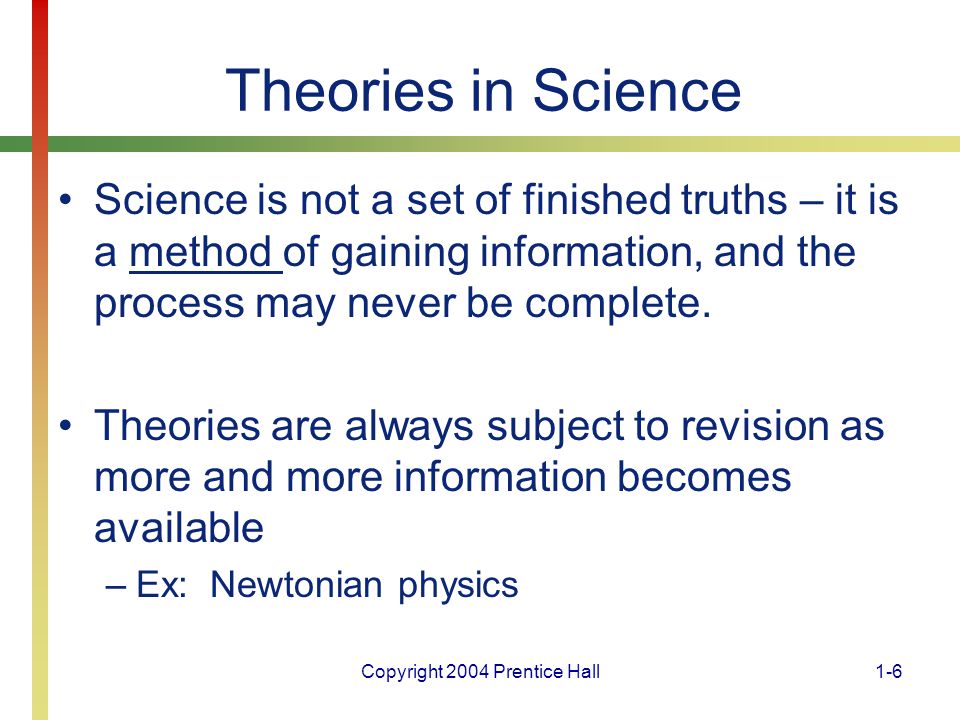 Copyright 2004 Prentice Hall1-6 Theories in Science Science is not a set of finished truths – it is a method of gaining information, and the process may never be complete.
