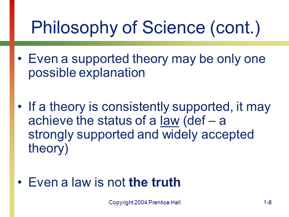 Copyright 2004 Prentice Hall1-8 Philosophy of Science (cont.) Even a supported theory may be only one possible explanation If a theory is consistently supported, it may achieve the status of a law (def – a strongly supported and widely accepted theory) Even a law is not the truth