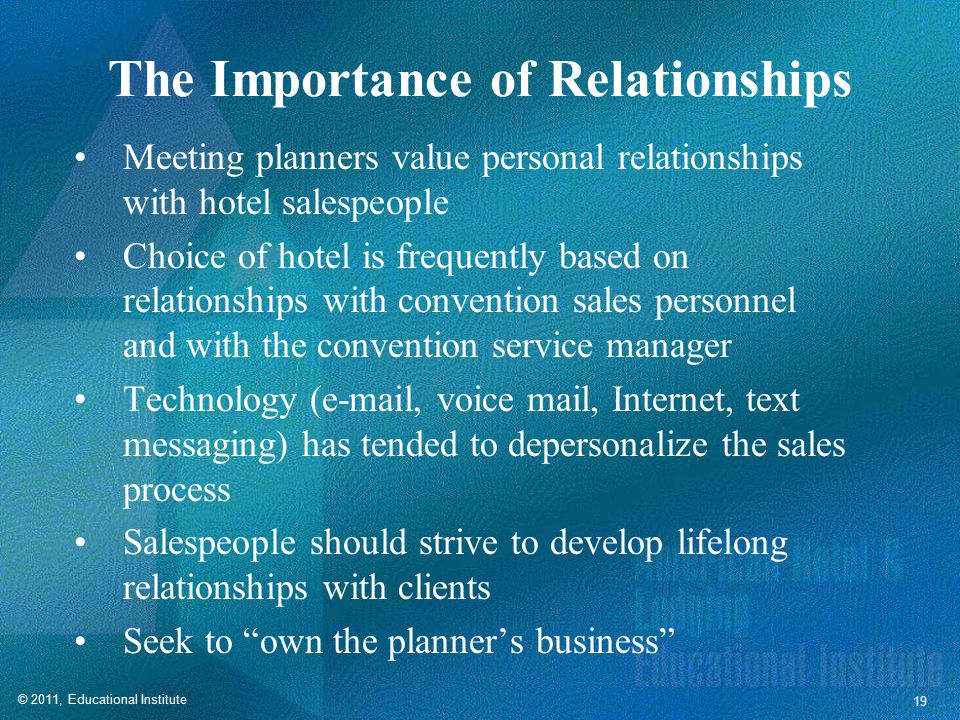 © 2011, Educational Institute 19 The Importance of Relationships Meeting planners value personal relationships with hotel salespeople Choice of hotel is frequently based on relationships with convention sales personnel and with the convention service manager Technology ( , voice mail, Internet, text messaging) has tended to depersonalize the sales process Salespeople should strive to develop lifelong relationships with clients Seek to own the planner’s business