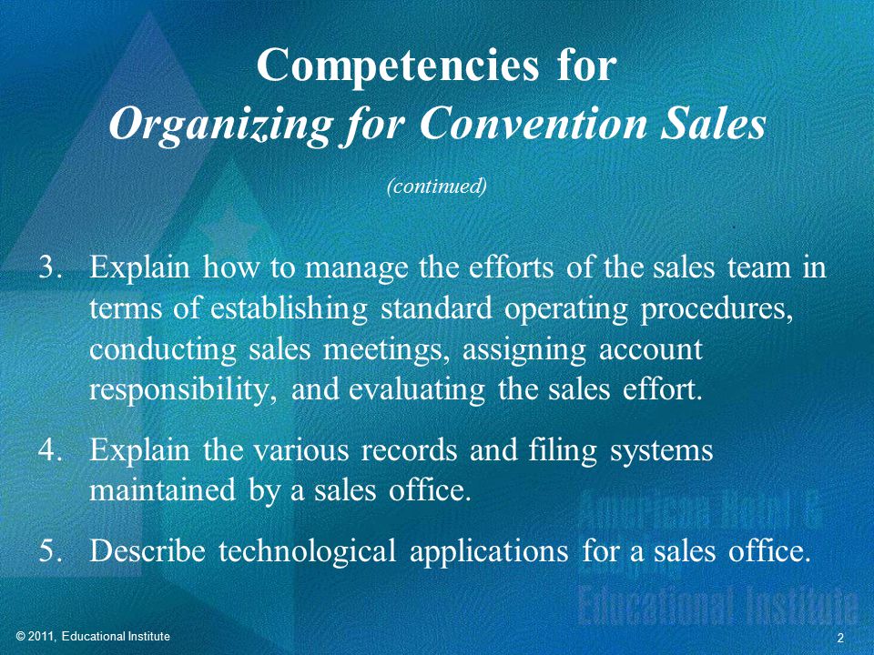 © 2011, Educational Institute 2 Competencies for Organizing for Convention Sales 3.Explain how to manage the efforts of the sales team in terms of establishing standard operating procedures, conducting sales meetings, assigning account responsibility, and evaluating the sales effort.