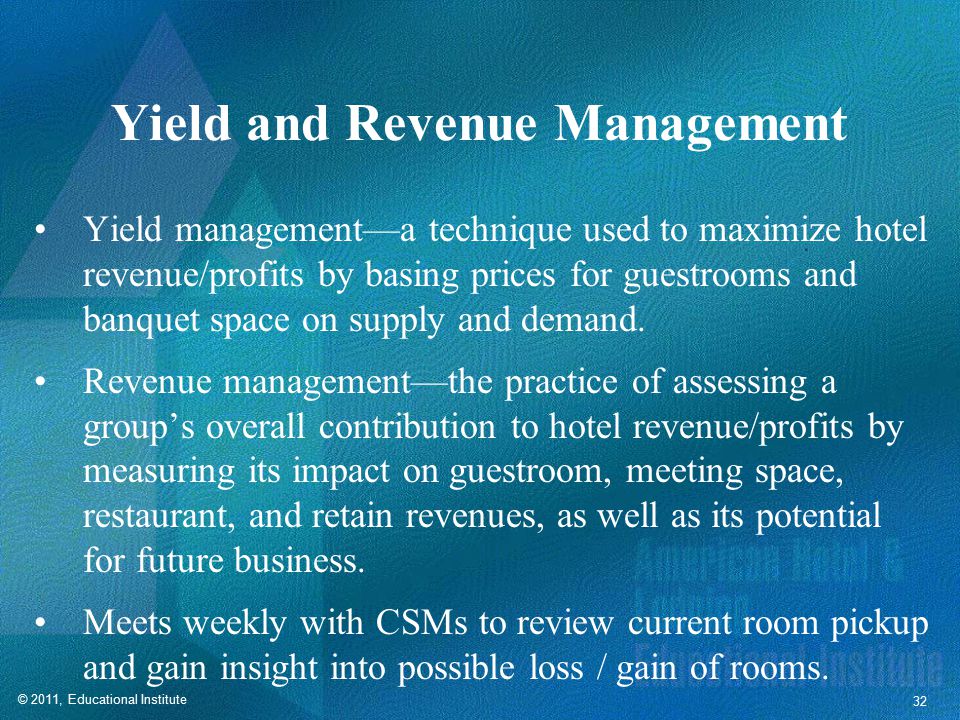 © 2011, Educational Institute 32 Yield and Revenue Management Yield management—a technique used to maximize hotel revenue/profits by basing prices for guestrooms and banquet space on supply and demand.