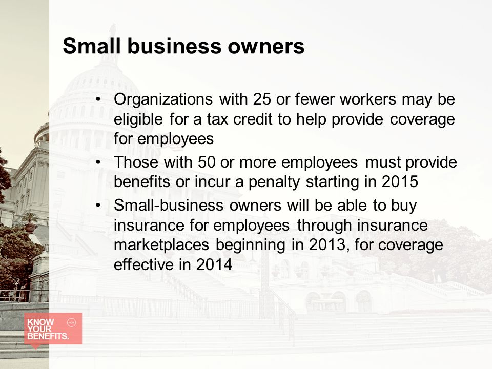 Small business owners Organizations with 25 or fewer workers may be eligible for a tax credit to help provide coverage for employees Those with 50 or more employees must provide benefits or incur a penalty starting in 2015 Small-business owners will be able to buy insurance for employees through insurance marketplaces beginning in 2013, for coverage effective in 2014