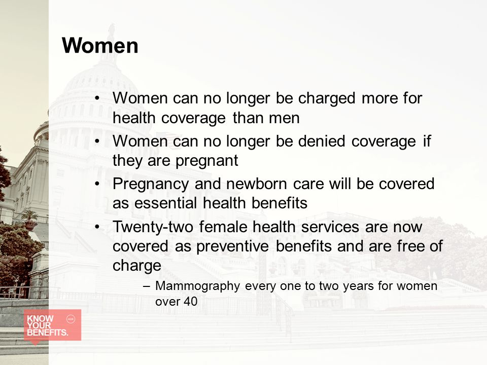 Women Women can no longer be charged more for health coverage than men Women can no longer be denied coverage if they are pregnant Pregnancy and newborn care will be covered as essential health benefits Twenty-two female health services are now covered as preventive benefits and are free of charge –Mammography every one to two years for women over 40