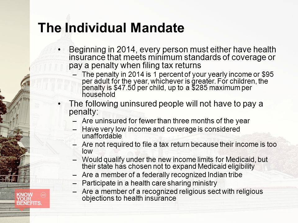 The Individual Mandate Beginning in 2014, every person must either have health insurance that meets minimum standards of coverage or pay a penalty when filing tax returns –The penalty in 2014 is 1 percent of your yearly income or $95 per adult for the year, whichever is greater.