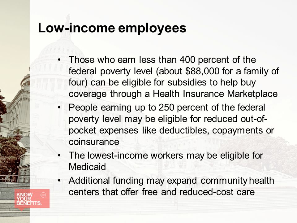 Low-income employees Those who earn less than 400 percent of the federal poverty level (about $88,000 for a family of four) can be eligible for subsidies to help buy coverage through a Health Insurance Marketplace People earning up to 250 percent of the federal poverty level may be eligible for reduced out-of- pocket expenses like deductibles, copayments or coinsurance The lowest-income workers may be eligible for Medicaid Additional funding may expand community health centers that offer free and reduced-cost care