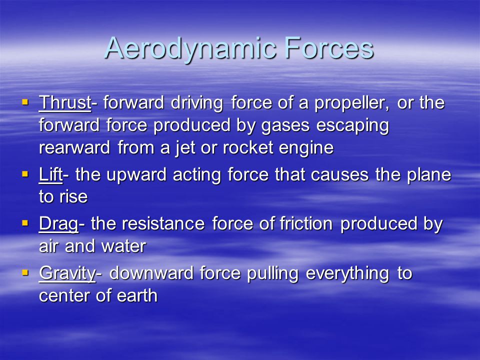Aerodynamic Forces  Thrust- forward driving force of a propeller, or the forward force produced by gases escaping rearward from a jet or rocket engine  Lift- the upward acting force that causes the plane to rise  Drag- the resistance force of friction produced by air and water  Gravity- downward force pulling everything to center of earth
