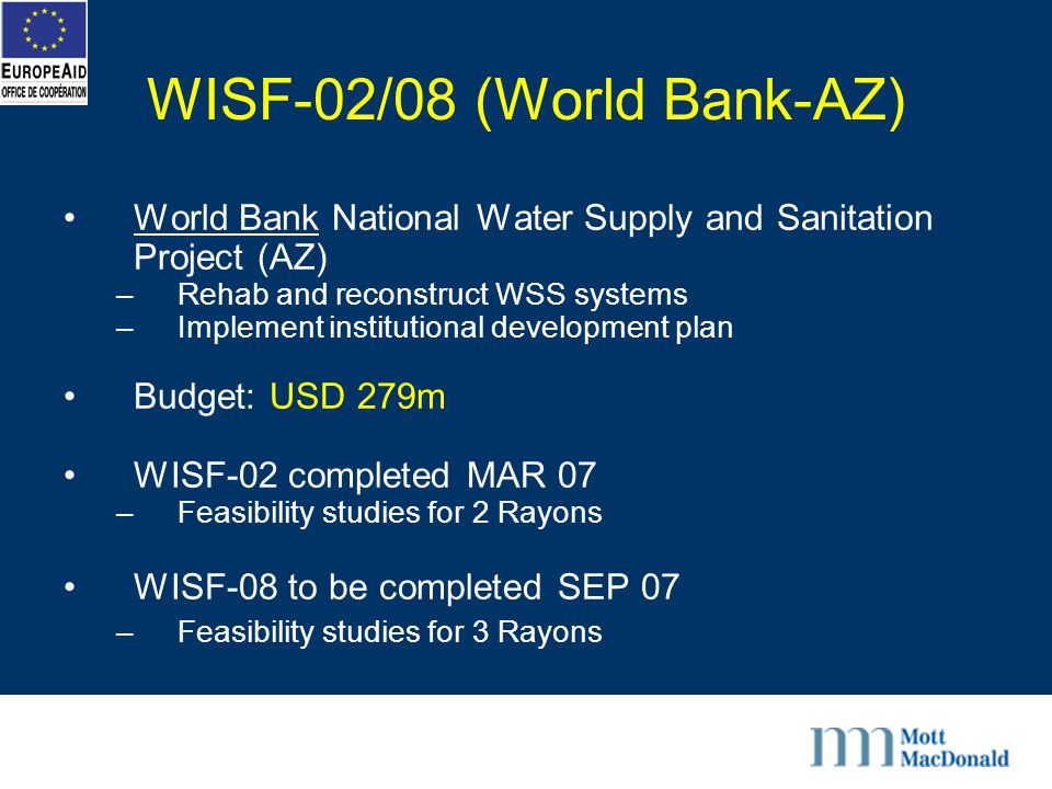 WISF-02/08 (World Bank-AZ) World Bank National Water Supply and Sanitation Project (AZ) –Rehab and reconstruct WSS systems –Implement institutional development plan Budget: USD 279m WISF-02 completed MAR 07 –Feasibility studies for 2 Rayons WISF-08 to be completed SEP 07 –Feasibility studies for 3 Rayons