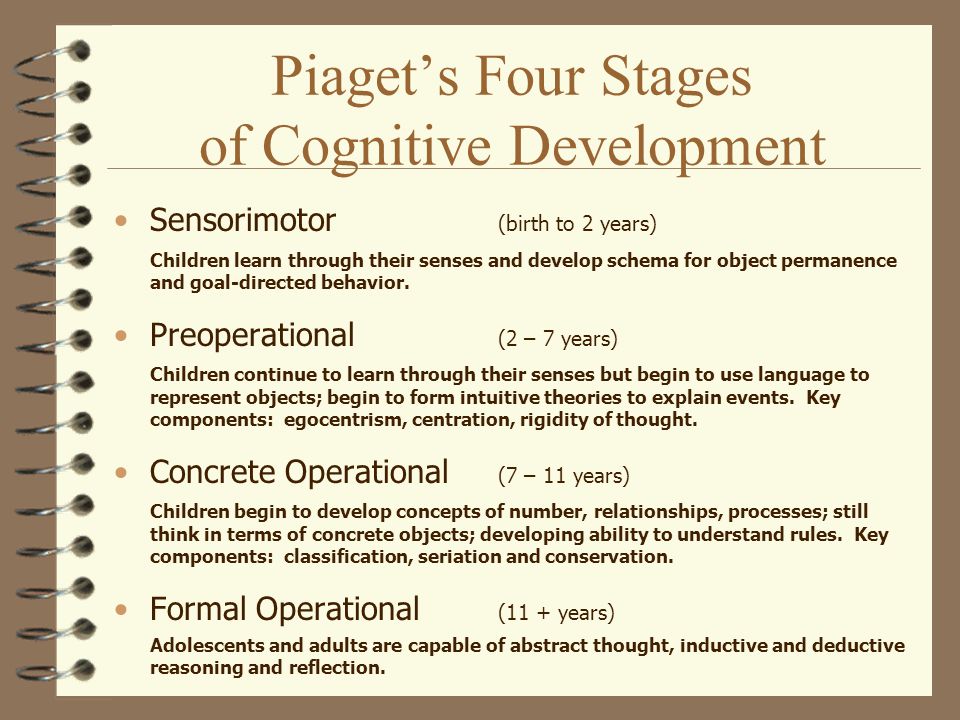 Piaget’s Four Stages of Cognitive Development Sensorimotor (birth to 2 years) Children learn through their senses and develop schema for object permanence and goal-directed behavior.