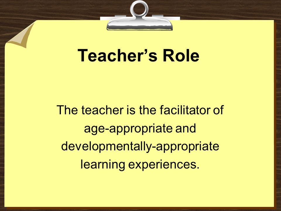 Teacher’s Role The teacher is the facilitator of age-appropriate and developmentally-appropriate learning experiences.