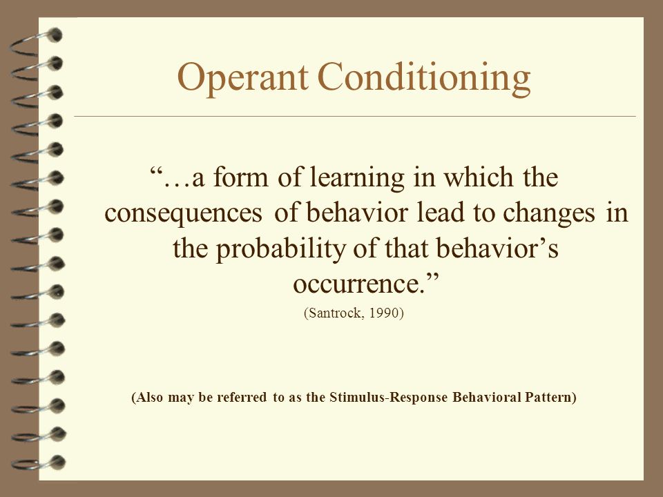 Operant Conditioning …a form of learning in which the consequences of behavior lead to changes in the probability of that behavior’s occurrence. (Santrock, 1990) (Also may be referred to as the Stimulus-Response Behavioral Pattern)