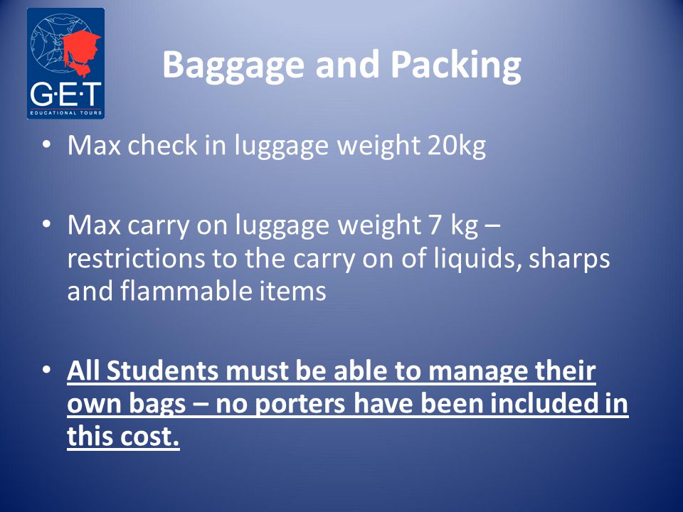 Baggage and Packing Max check in luggage weight 20kg Max carry on luggage weight 7 kg – restrictions to the carry on of liquids, sharps and flammable items All Students must be able to manage their own bags – no porters have been included in this cost.
