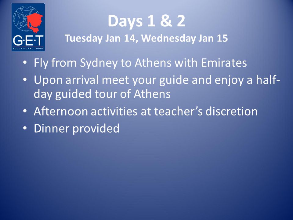 Days 1 & 2 Tuesday Jan 14, Wednesday Jan 15 Fly from Sydney to Athens with Emirates Upon arrival meet your guide and enjoy a half- day guided tour of Athens Afternoon activities at teacher’s discretion Dinner provided