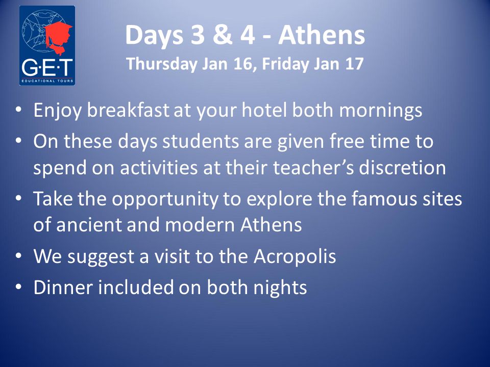 Days 3 & 4 - Athens Thursday Jan 16, Friday Jan 17 Enjoy breakfast at your hotel both mornings On these days students are given free time to spend on activities at their teacher’s discretion Take the opportunity to explore the famous sites of ancient and modern Athens We suggest a visit to the Acropolis Dinner included on both nights