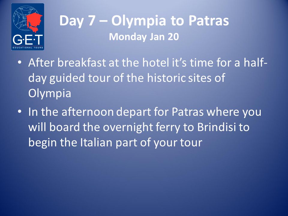 Day 7 – Olympia to Patras Monday Jan 20 After breakfast at the hotel it’s time for a half- day guided tour of the historic sites of Olympia In the afternoon depart for Patras where you will board the overnight ferry to Brindisi to begin the Italian part of your tour