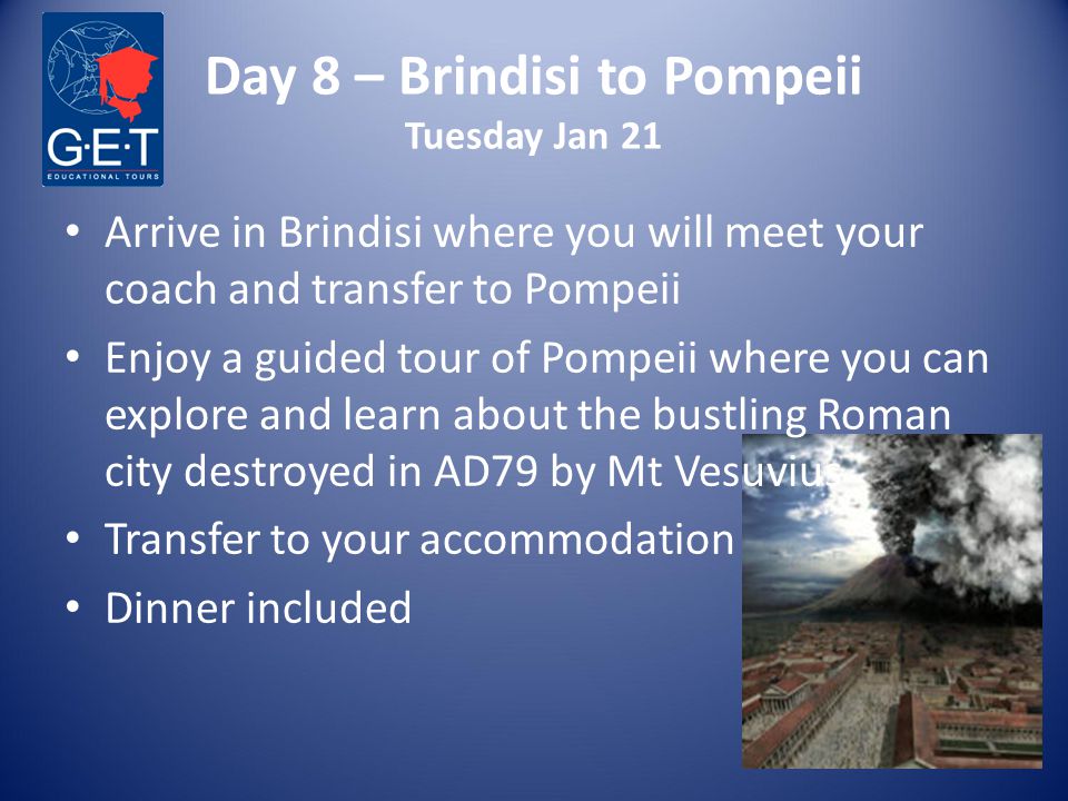 Day 8 – Brindisi to Pompeii Tuesday Jan 21 Arrive in Brindisi where you will meet your coach and transfer to Pompeii Enjoy a guided tour of Pompeii where you can explore and learn about the bustling Roman city destroyed in AD79 by Mt Vesuvius Transfer to your accommodation Dinner included