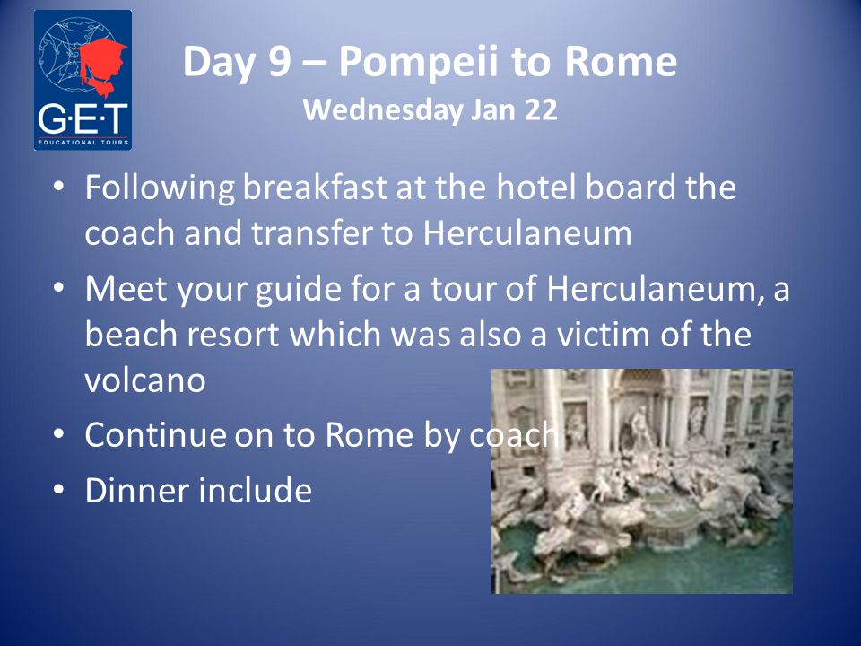 Day 9 – Pompeii to Rome Wednesday Jan 22 Following breakfast at the hotel board the coach and transfer to Herculaneum Meet your guide for a tour of Herculaneum, a beach resort which was also a victim of the volcano Continue on to Rome by coach Dinner include