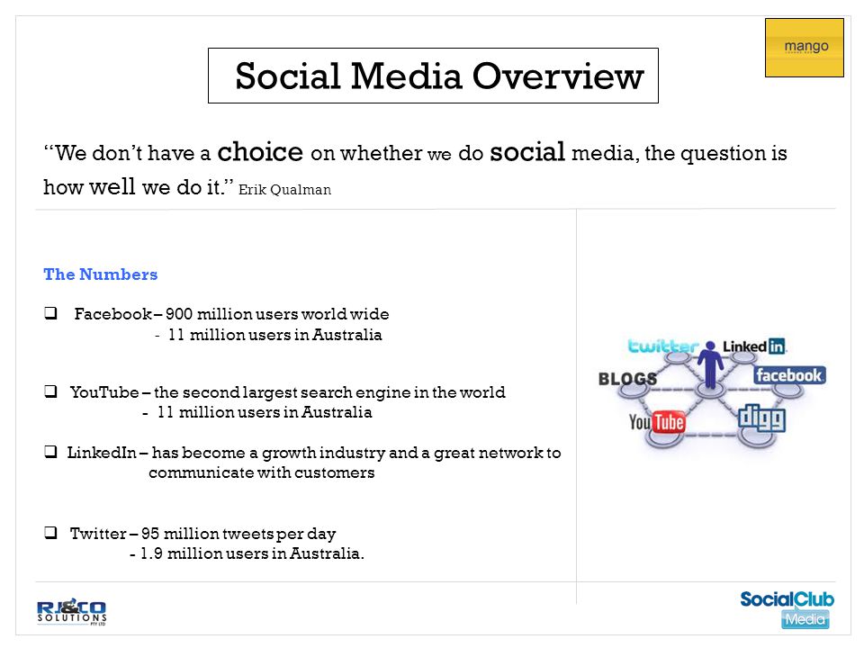 Social Media Overview We don’t have a choice on whether we do social media, the question is how well we do it. Erik Qualman The Numbers  Facebook – 900 million users world wide - 11 million users in Australia  YouTube – the second largest search engine in the world - 11 million users in Australia  LinkedIn – has become a growth industry and a great network to communicate with customers  Twitter – 95 million tweets per day million users in Australia.