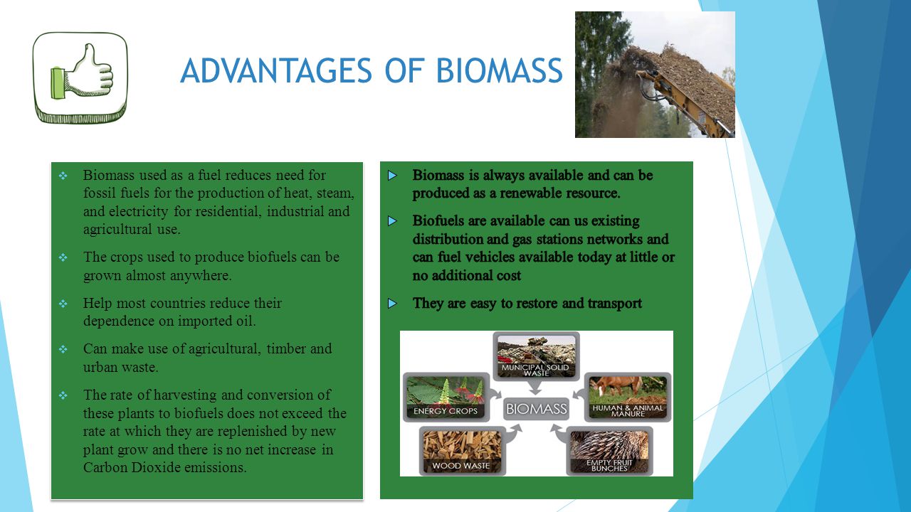 ADVANTAGES OF BIOMASS  Biomass used as a fuel reduces need for fossil fuels for the production of heat, steam, and electricity for residential, industrial and agricultural use.
