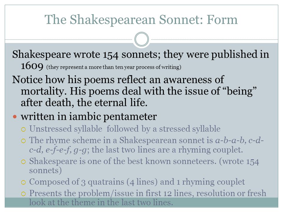 The Shakespearean Sonnet: Form Shakespeare wrote 154 sonnets; they were published in 1609 (they represent a more than ten year process of writing) Notice how his poems reflect an awareness of mortality.