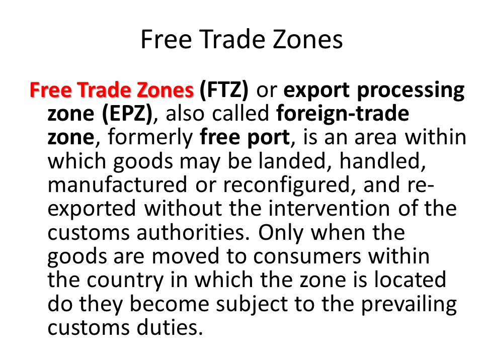 Free Trade Zones Free Trade Zones (FTZ) or export processing zone (EPZ), also called foreign-trade zone, formerly free port, is an area within which goods may be landed, handled, manufactured or reconfigured, and re- exported without the intervention of the customs authorities.
