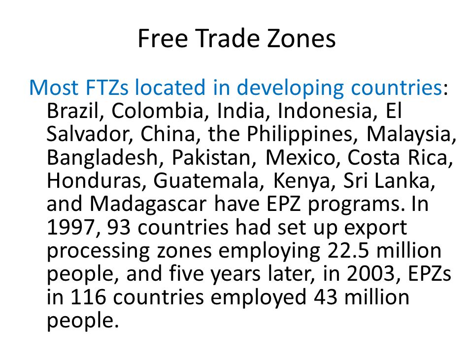 Most FTZs located in developing countries: Brazil, Colombia, India, Indonesia, El Salvador, China, the Philippines, Malaysia, Bangladesh, Pakistan, Mexico, Costa Rica, Honduras, Guatemala, Kenya, Sri Lanka, and Madagascar have EPZ programs.