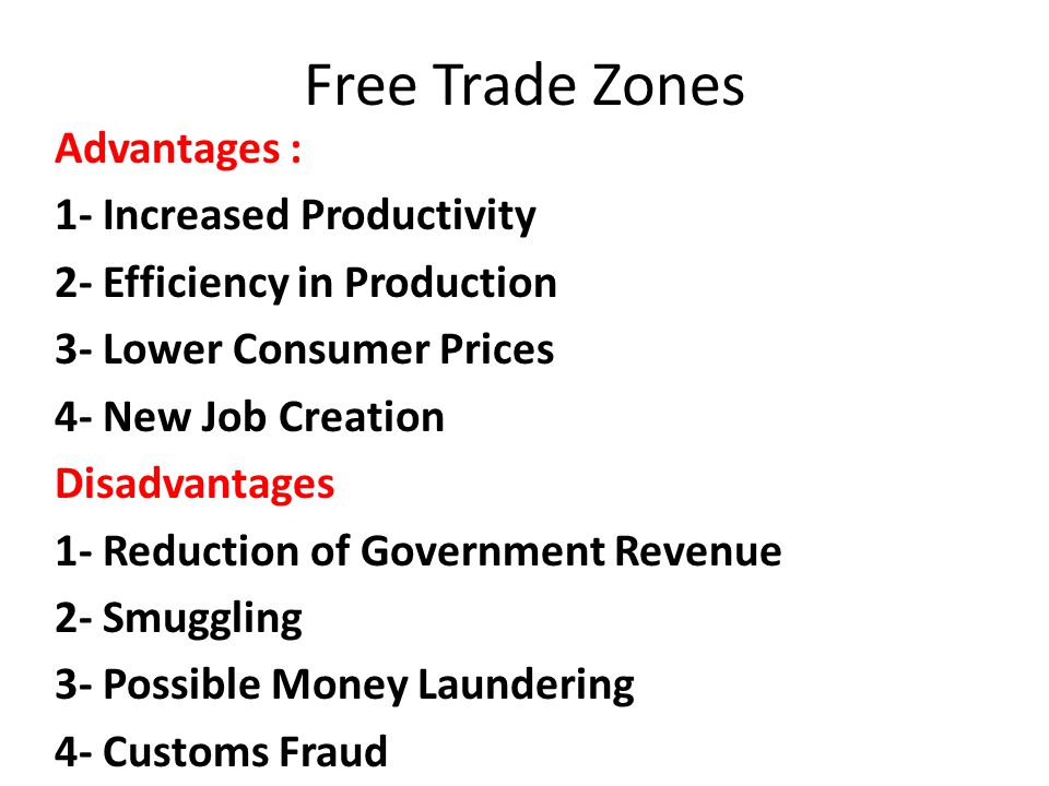 Advantages : 1- Increased Productivity 2- Efficiency in Production 3- Lower Consumer Prices 4- New Job Creation Disadvantages 1- Reduction of Government Revenue 2- Smuggling 3- Possible Money Laundering 4- Customs Fraud Free Trade Zones