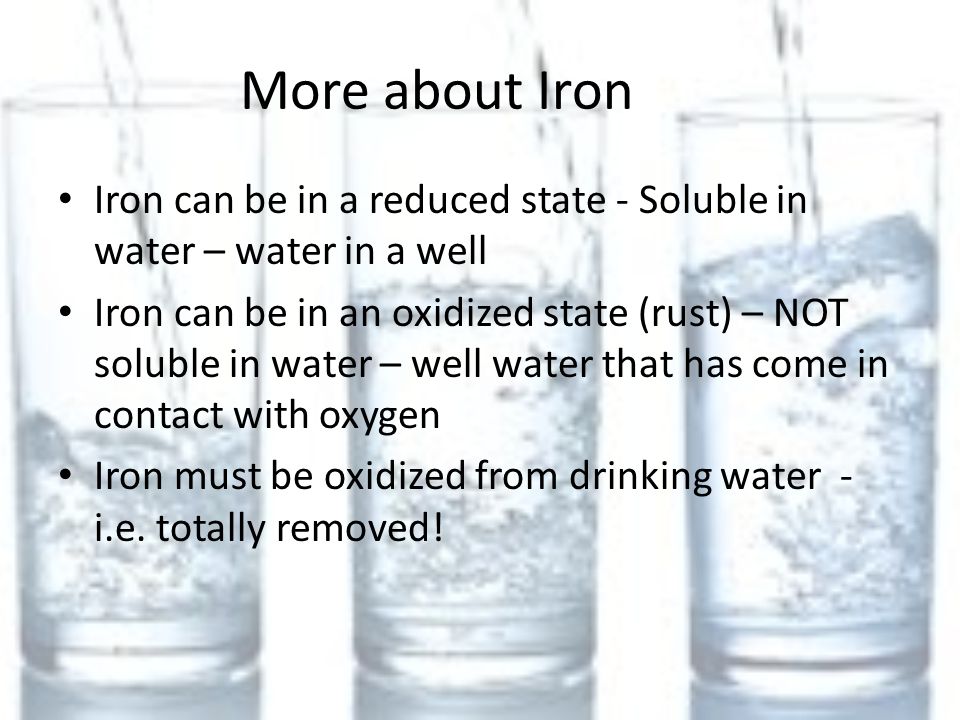 More about Iron Iron can be in a reduced state - Soluble in water – water in a well Iron can be in an oxidized state (rust) – NOT soluble in water – well water that has come in contact with oxygen Iron must be oxidized from drinking water - i.e.
