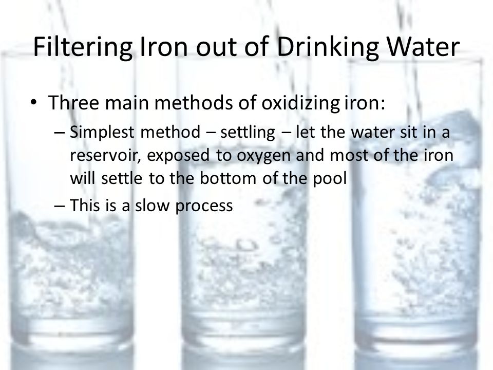 Filtering Iron out of Drinking Water Three main methods of oxidizing iron: – Simplest method – settling – let the water sit in a reservoir, exposed to oxygen and most of the iron will settle to the bottom of the pool – This is a slow process