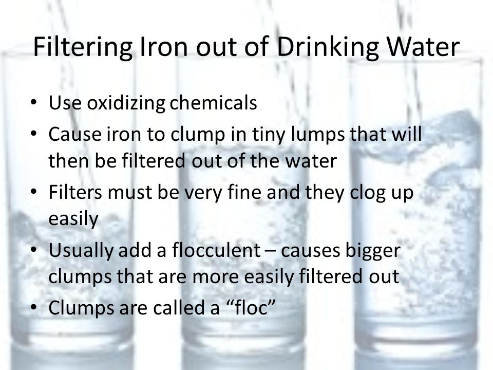 Filtering Iron out of Drinking Water Use oxidizing chemicals Cause iron to clump in tiny lumps that will then be filtered out of the water Filters must be very fine and they clog up easily Usually add a flocculent – causes bigger clumps that are more easily filtered out Clumps are called a floc