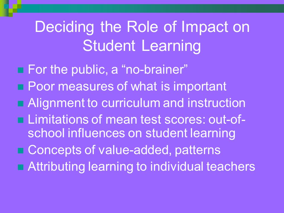 Deciding the Role of Impact on Student Learning For the public, a no-brainer Poor measures of what is important Alignment to curriculum and instruction Limitations of mean test scores: out-of- school influences on student learning Concepts of value-added, patterns Attributing learning to individual teachers