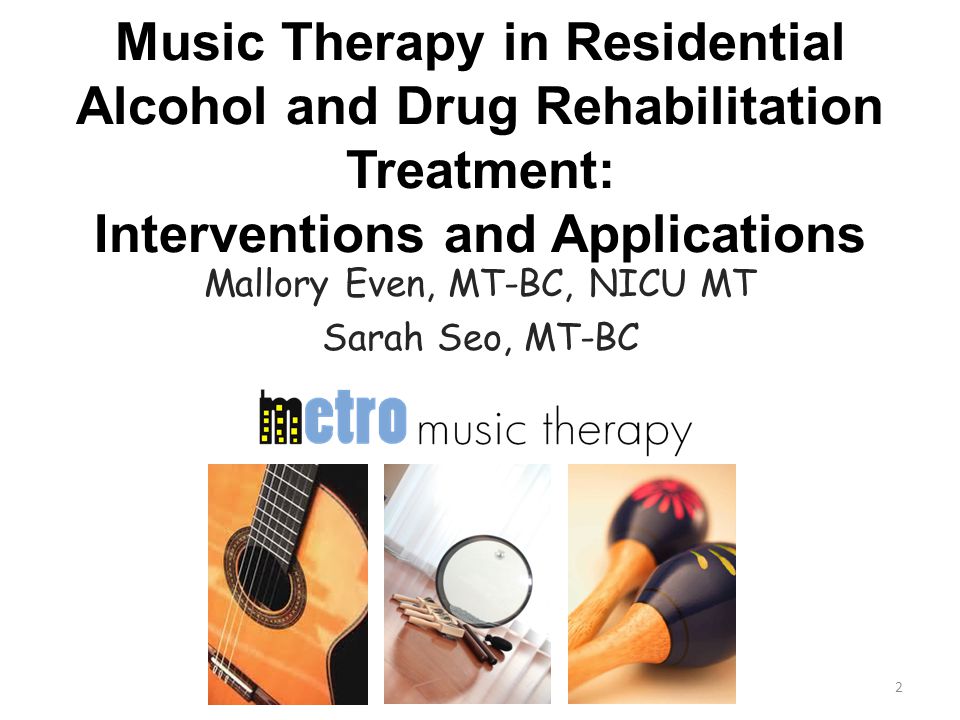 Music Therapy in Residential Alcohol and Drug Rehabilitation Treatment: Interventions and Applications Mallory Even, MT-BC, NICU MT Sarah Seo, MT-BC 2