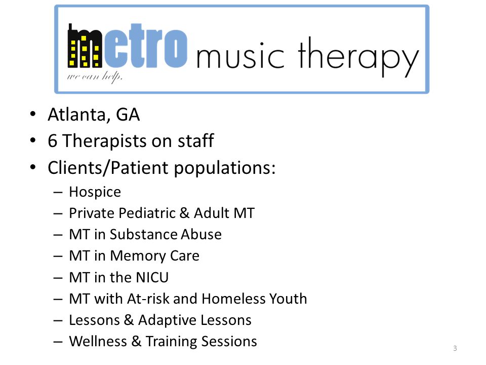 Atlanta, GA 6 Therapists on staff Clients/Patient populations: – Hospice – Private Pediatric & Adult MT – MT in Substance Abuse – MT in Memory Care – MT in the NICU – MT with At-risk and Homeless Youth – Lessons & Adaptive Lessons – Wellness & Training Sessions 3