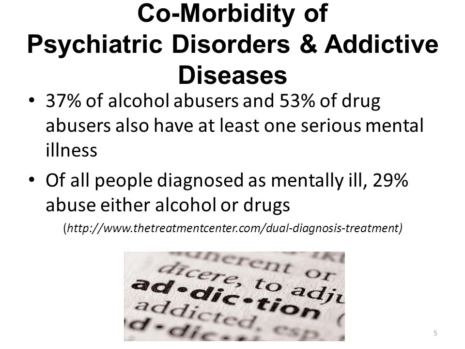 Co-Morbidity of Psychiatric Disorders & Addictive Diseases 37% of alcohol abusers and 53% of drug abusers also have at least one serious mental illness Of all people diagnosed as mentally ill, 29% abuse either alcohol or drugs (  5