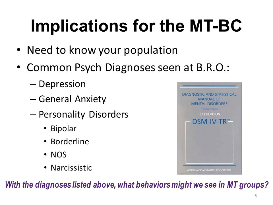 Implications for the MT-BC Need to know your population Common Psych Diagnoses seen at B.R.O.: – Depression – General Anxiety – Personality Disorders Bipolar Borderline NOS Narcissistic With the diagnoses listed above, what behaviors might we see in MT groups.