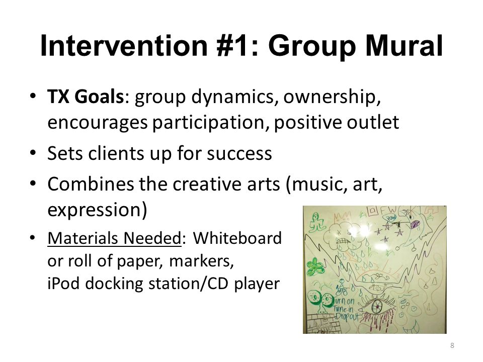 Intervention #1: Group Mural TX Goals: group dynamics, ownership, encourages participation, positive outlet Sets clients up for success Combines the creative arts (music, art, expression) Materials Needed: Whiteboard or roll of paper, markers, iPod docking station/CD player 8