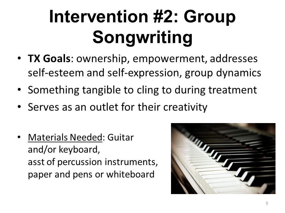 Intervention #2: Group Songwriting TX Goals: ownership, empowerment, addresses self-esteem and self-expression, group dynamics Something tangible to cling to during treatment Serves as an outlet for their creativity Materials Needed: Guitar and/or keyboard, asst of percussion instruments, paper and pens or whiteboard 9