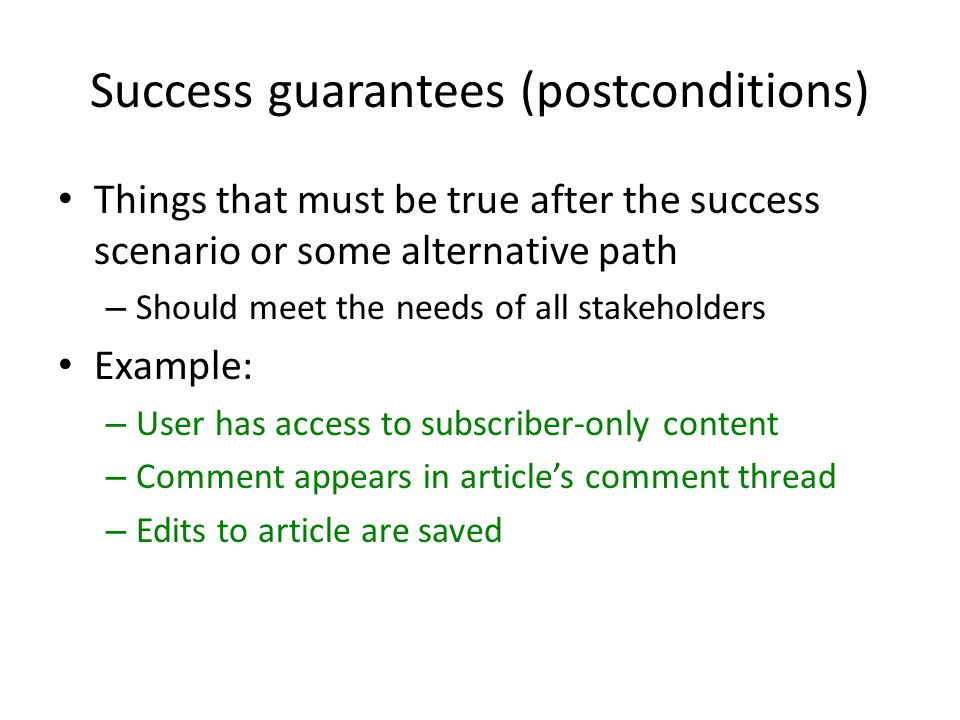 Success guarantees (postconditions) Things that must be true after the success scenario or some alternative path – Should meet the needs of all stakeholders Example: – User has access to subscriber-only content – Comment appears in article’s comment thread – Edits to article are saved