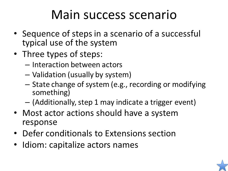 Main success scenario Sequence of steps in a scenario of a successful typical use of the system Three types of steps: – Interaction between actors – Validation (usually by system) – State change of system (e.g., recording or modifying something) – (Additionally, step 1 may indicate a trigger event) Most actor actions should have a system response Defer conditionals to Extensions section Idiom: capitalize actors names