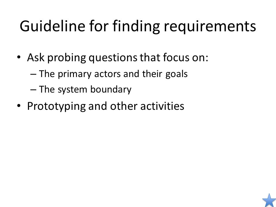 Guideline for finding requirements Ask probing questions that focus on: – The primary actors and their goals – The system boundary Prototyping and other activities