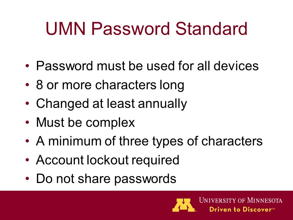 UMN Password Standard Password must be used for all devices 8 or more characters long Changed at least annually Must be complex A minimum of three types of characters Account lockout required Do not share passwords