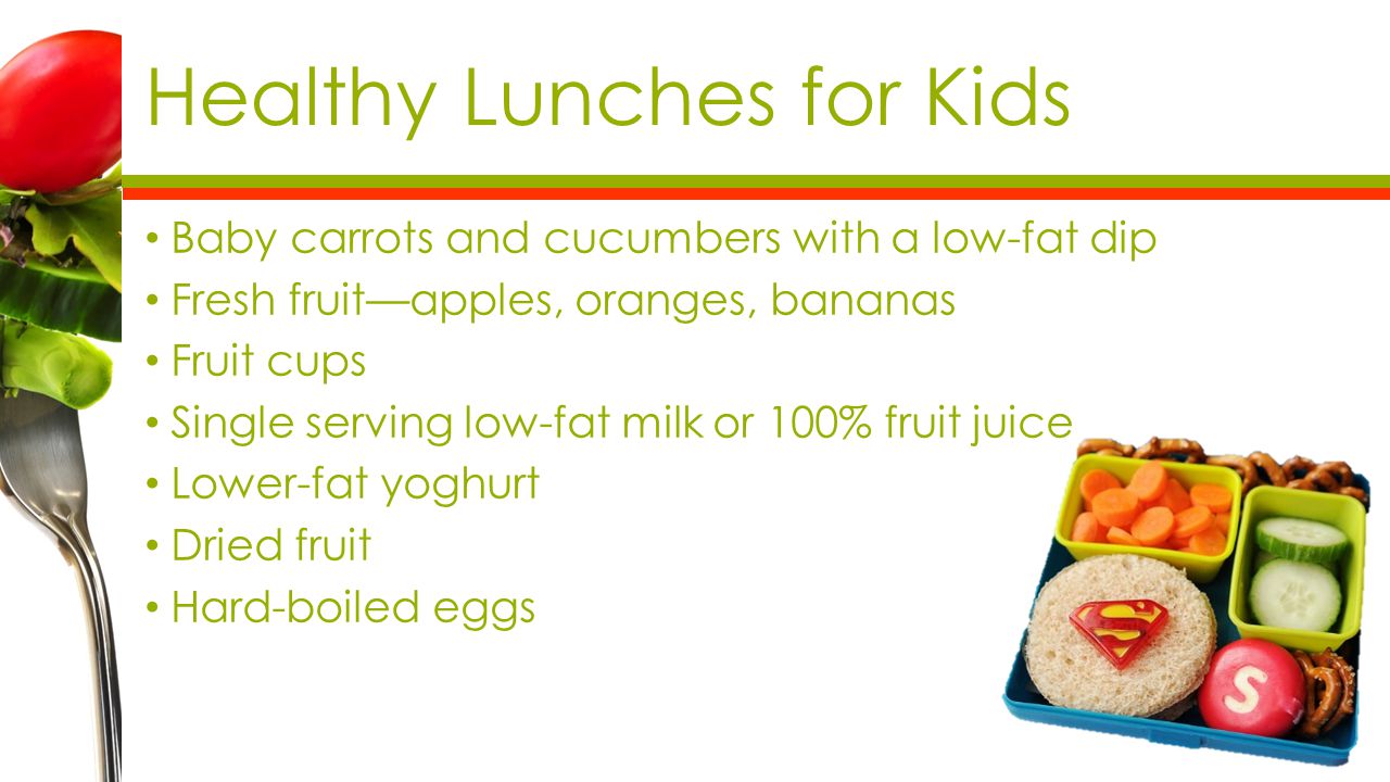 Healthy Lunches for Kids Baby carrots and cucumbers with a low-fat dip Fresh fruit—apples, oranges, bananas Fruit cups Single serving low-fat milk or 100% fruit juice Lower-fat yoghurt Dried fruit Hard-boiled eggs