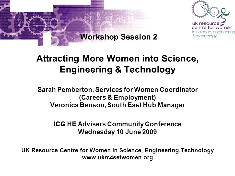 Workshop Session 2 Attracting More Women into Science, Engineering & Technology Sarah Pemberton, Services for Women Coordinator (Careers & Employment) Veronica Benson, South East Hub Manager ICG HE Advisers Community Conference Wednesday 10 June 2009 UK Resource Centre for Women in Science, Engineering,Technology