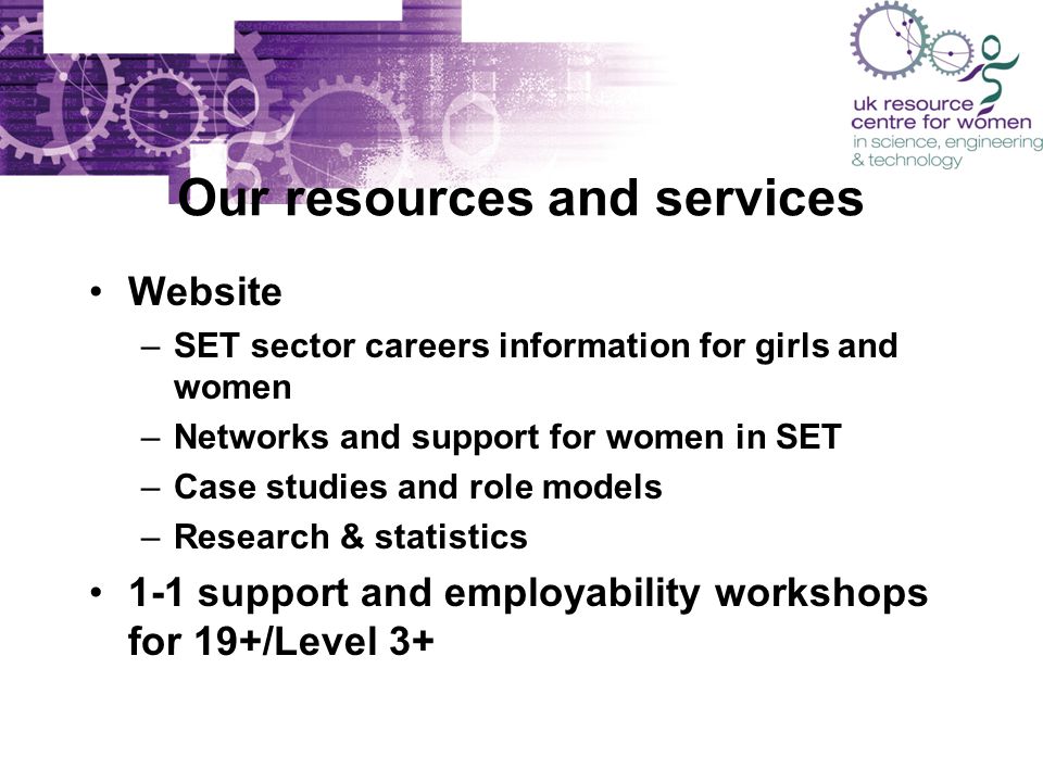 Our resources and services Website –SET sector careers information for girls and women –Networks and support for women in SET –Case studies and role models –Research & statistics 1-1 support and employability workshops for 19+/Level 3+