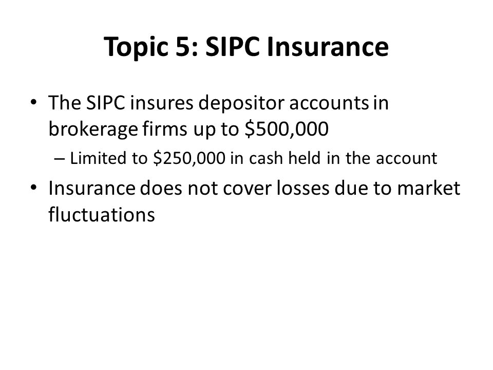 Topic 5: SIPC Insurance The SIPC insures depositor accounts in brokerage firms up to $500,000 – Limited to $250,000 in cash held in the account Insurance does not cover losses due to market fluctuations