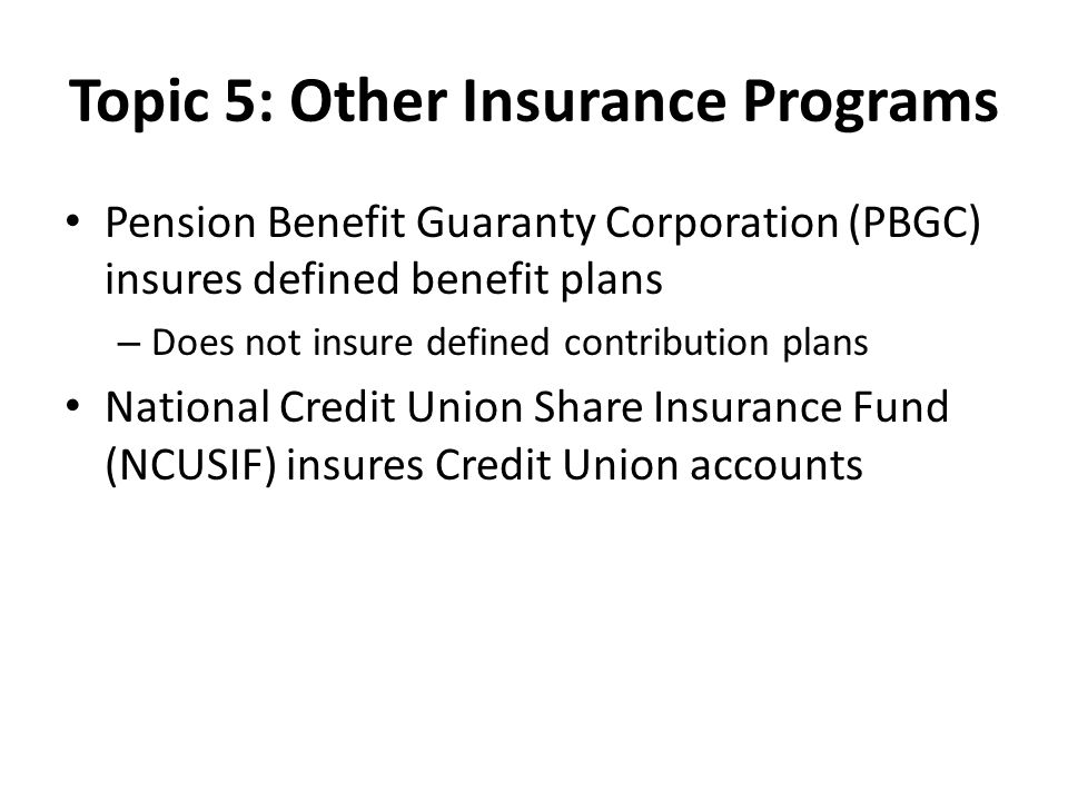 Topic 5: Other Insurance Programs Pension Benefit Guaranty Corporation (PBGC) insures defined benefit plans – Does not insure defined contribution plans National Credit Union Share Insurance Fund (NCUSIF) insures Credit Union accounts