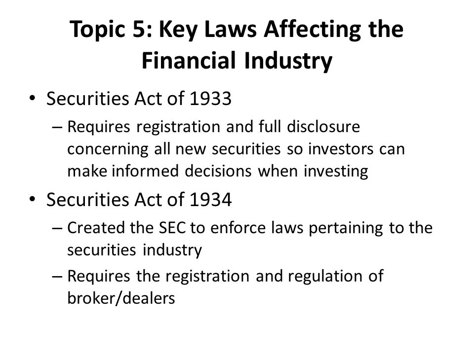 Topic 5: Key Laws Affecting the Financial Industry Securities Act of 1933 – Requires registration and full disclosure concerning all new securities so investors can make informed decisions when investing Securities Act of 1934 – Created the SEC to enforce laws pertaining to the securities industry – Requires the registration and regulation of broker/dealers