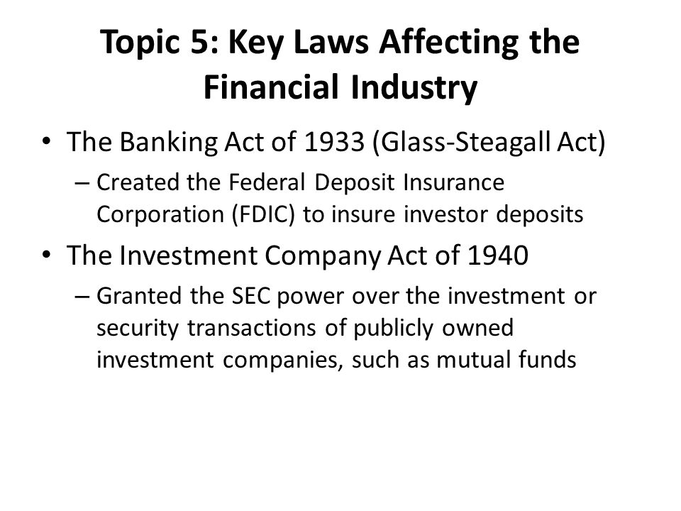Topic 5: Key Laws Affecting the Financial Industry The Banking Act of 1933 (Glass-Steagall Act) – Created the Federal Deposit Insurance Corporation (FDIC) to insure investor deposits The Investment Company Act of 1940 – Granted the SEC power over the investment or security transactions of publicly owned investment companies, such as mutual funds