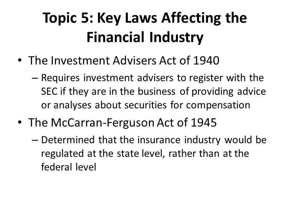 Topic 5: Key Laws Affecting the Financial Industry The Investment Advisers Act of 1940 – Requires investment advisers to register with the SEC if they are in the business of providing advice or analyses about securities for compensation The McCarran-Ferguson Act of 1945 – Determined that the insurance industry would be regulated at the state level, rather than at the federal level