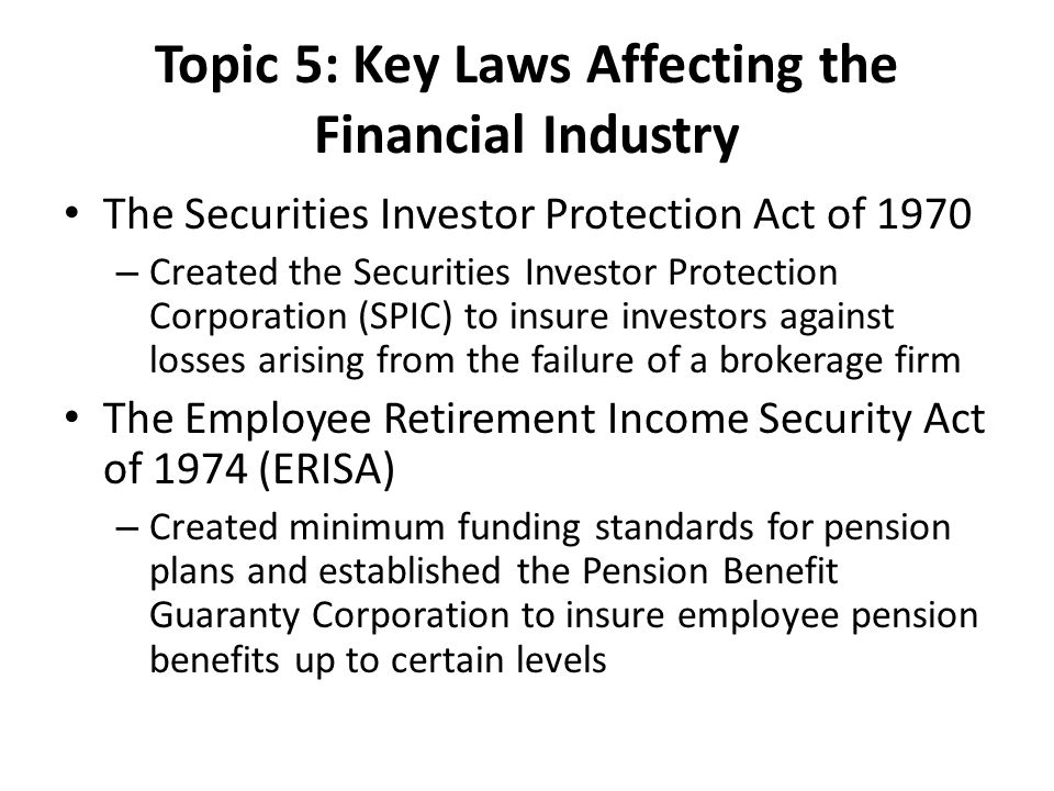 Topic 5: Key Laws Affecting the Financial Industry The Securities Investor Protection Act of 1970 – Created the Securities Investor Protection Corporation (SPIC) to insure investors against losses arising from the failure of a brokerage firm The Employee Retirement Income Security Act of 1974 (ERISA) – Created minimum funding standards for pension plans and established the Pension Benefit Guaranty Corporation to insure employee pension benefits up to certain levels